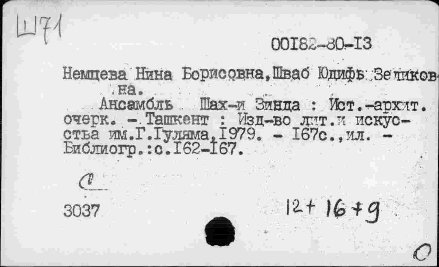 ﻿
OOIS<5"~đO?“I3
Немцева Нина Борисовна, Шваб Юдифь .Зеликов .на.
Ансамбль Шах-и Зинда : Ист. -^авхит. очерк. -.Ташкент : Изд-во лит. и искусства им.Г.Гуляма, 1979. - 167с.,ил. -Библиогр. : с. 162-167.
ĆL.
3037	16^5